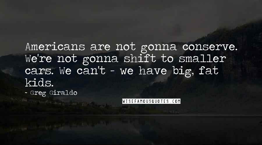 Greg Giraldo quotes: Americans are not gonna conserve. We're not gonna shift to smaller cars. We can't - we have big, fat kids.