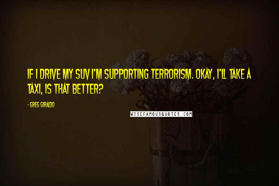 Greg Giraldo quotes: If I drive my SUV I'm supporting terrorism. Okay, I'll take a taxi, Is that better?