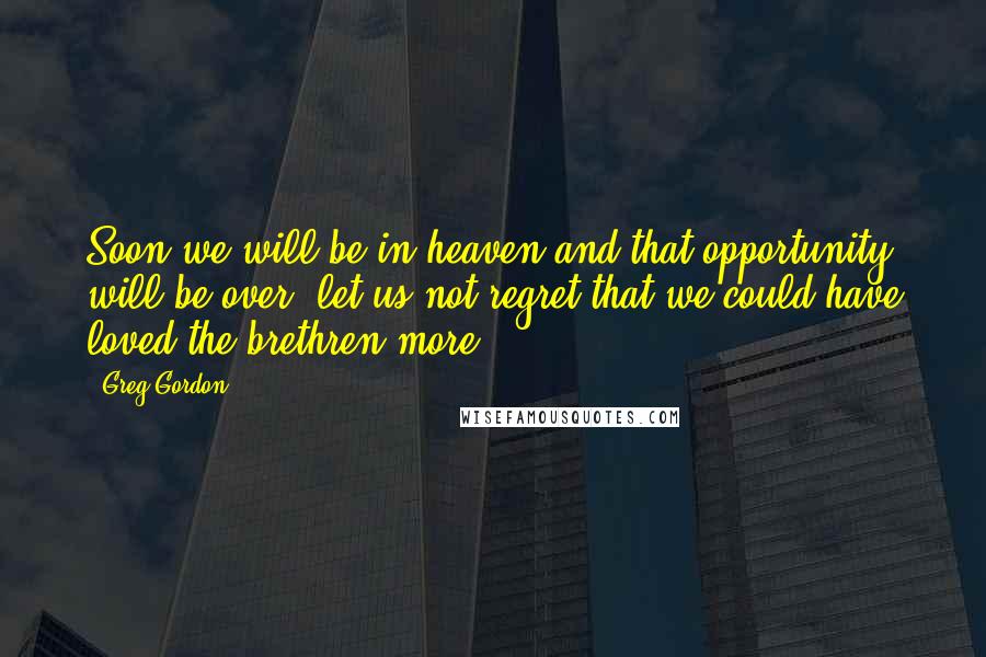 Greg Gordon quotes: Soon we will be in heaven and that opportunity will be over, let us not regret that we could have loved the brethren more.