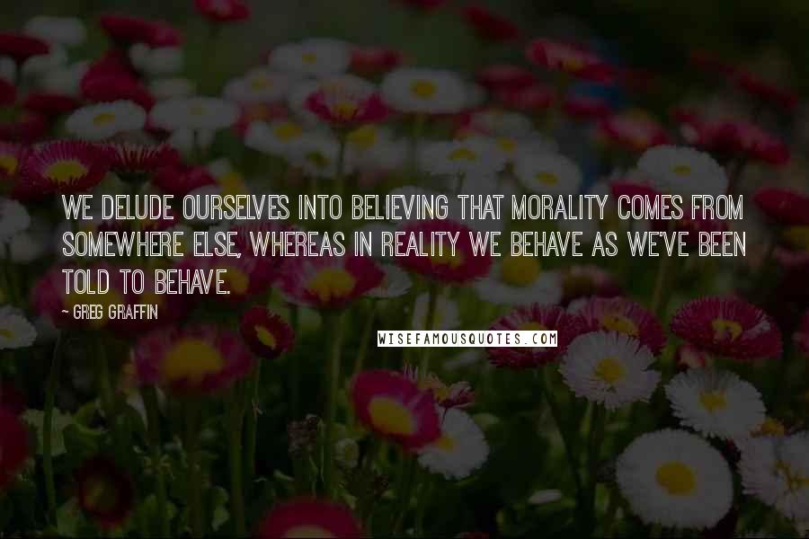 Greg Graffin quotes: We delude ourselves into believing that morality comes from somewhere else, whereas in reality we behave as we've been told to behave. Greg Graffin quotes: We delude ourselves into believing that morality comes from somewhere else, whereas in reality we behave as we've been told to behave.