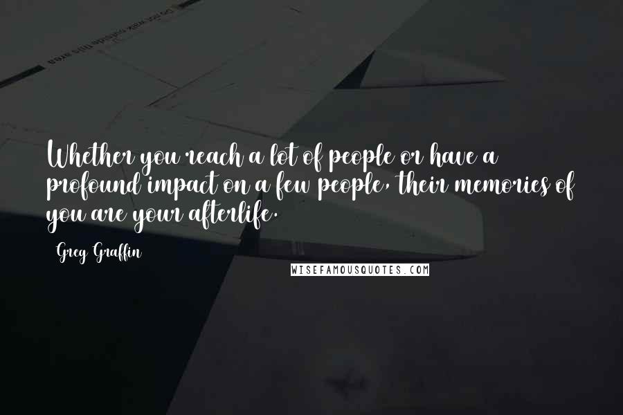 Greg Graffin quotes: Whether you reach a lot of people or have a profound impact on a few people, their memories of you are your afterlife. Greg Graffin quotes: Whether you reach a lot of people or have a profound impact on a few people, their memories of you are your afterlife.