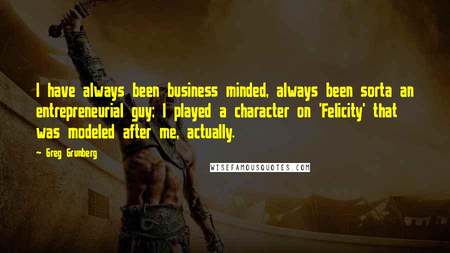 Greg Grunberg quotes: I have always been business minded, always been sorta an entrepreneurial guy; I played a character on 'Felicity' that was modeled after me, actually. Greg Grunberg quotes: I have always been business minded, always been sorta an entrepreneurial guy; I played a character on 'Felicity' that was modeled after me, actually.