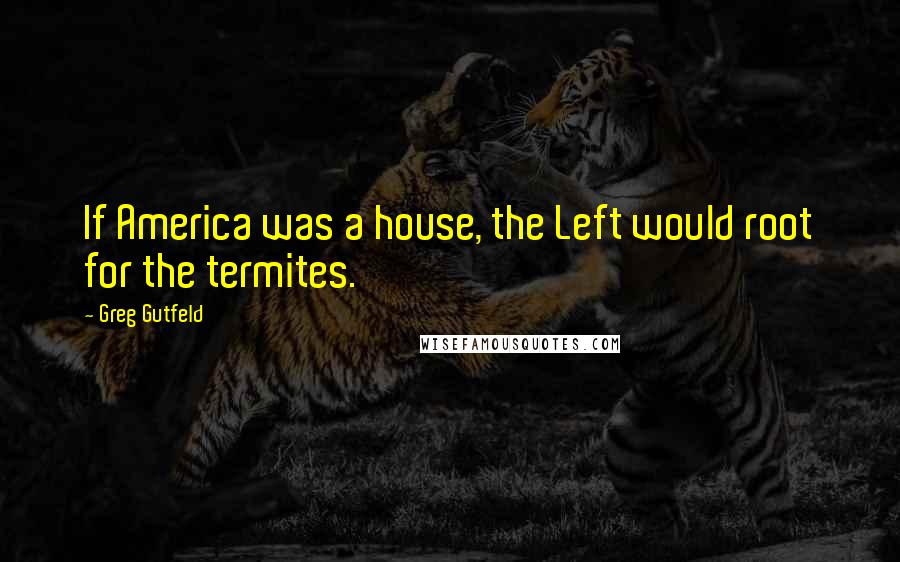 Greg Gutfeld quotes: If America was a house, the Left would root for the termites.