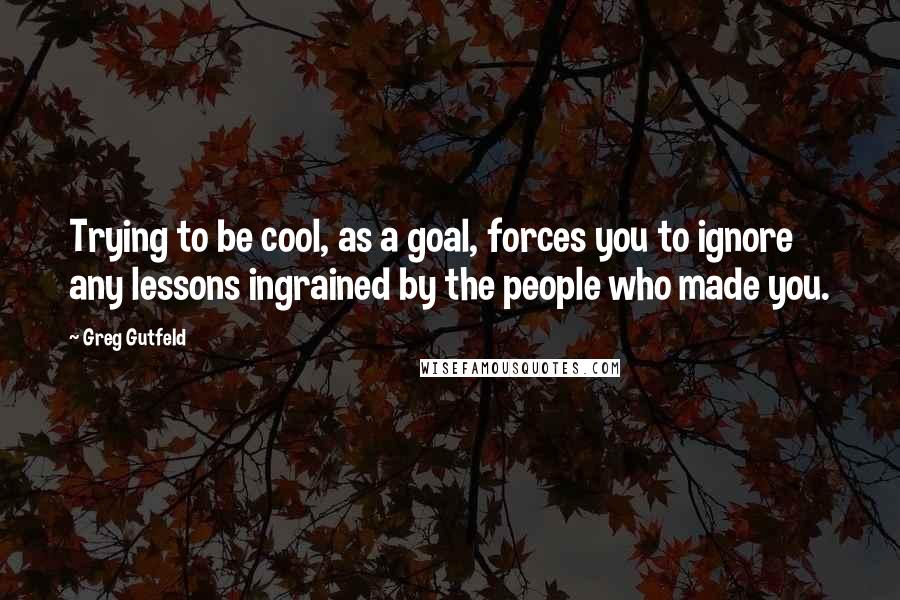 Greg Gutfeld quotes: Trying to be cool, as a goal, forces you to ignore any lessons ingrained by the people who made you.
