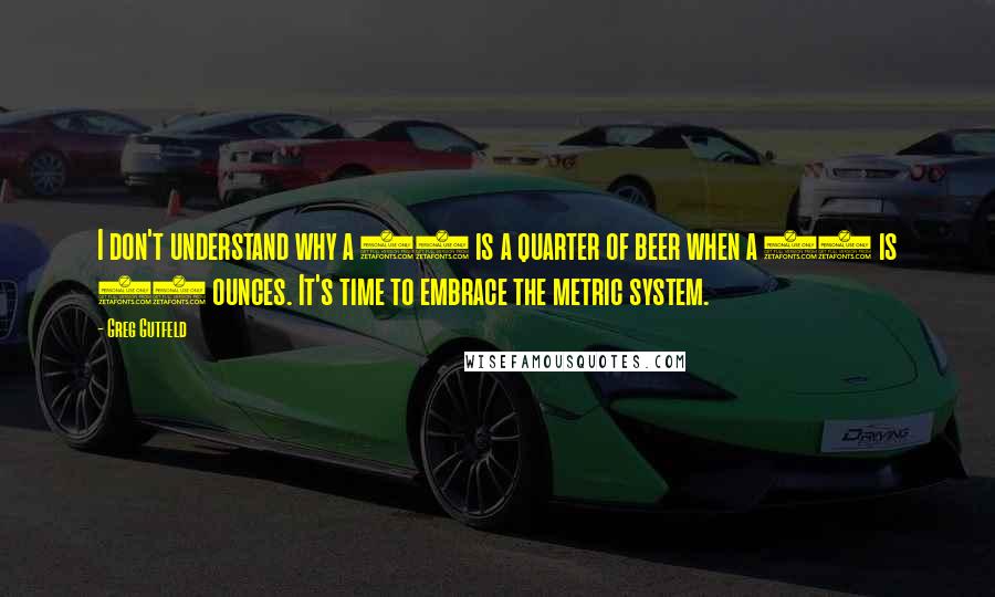 Greg Gutfeld quotes: I don't understand why a 40 is a quarter of beer when a 40 is 40 ounces. It's time to embrace the metric system.