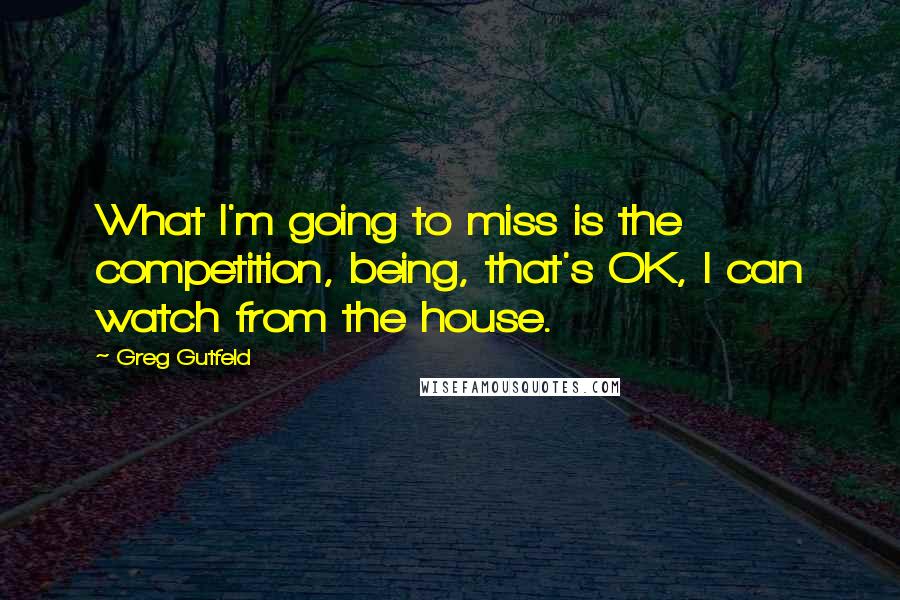 Greg Gutfeld quotes: What I'm going to miss is the competition, being, that's OK, I can watch from the house.