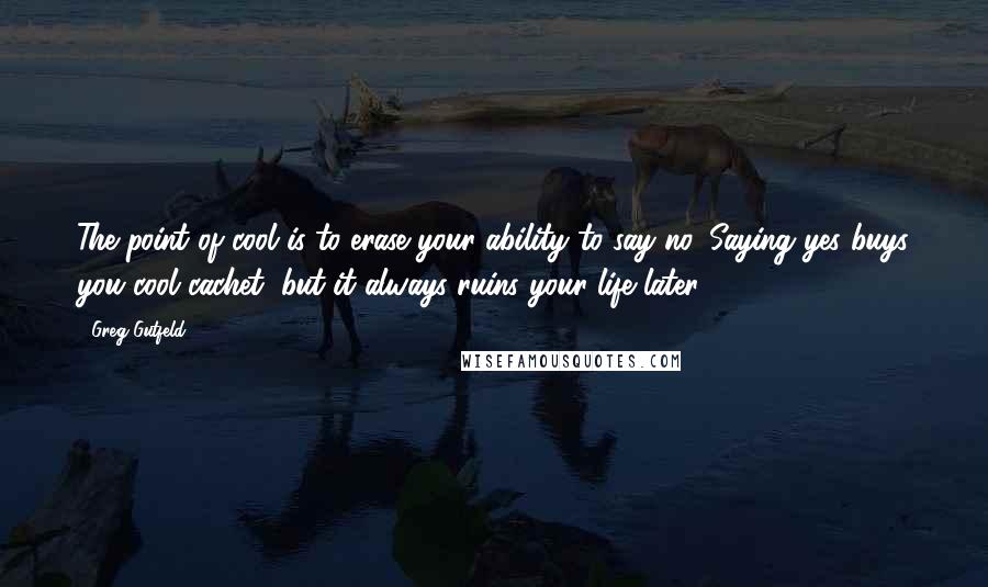 Greg Gutfeld quotes: The point of cool is to erase your ability to say no. Saying yes buys you cool cachet, but it always ruins your life later.