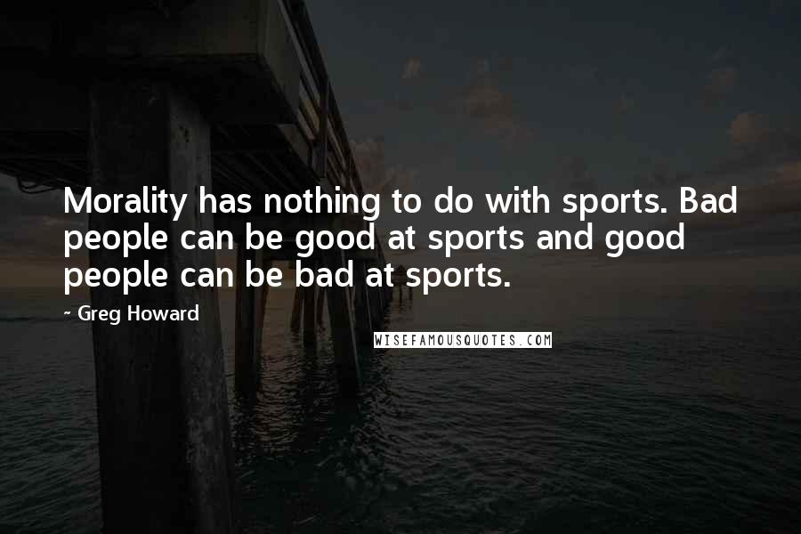 Greg Howard quotes: Morality has nothing to do with sports. Bad people can be good at sports and good people can be bad at sports. Greg Howard quotes: Morality has nothing to do with sports. Bad people can be good at sports and good people can be bad at sports.