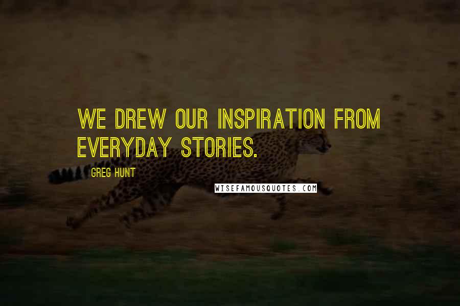 Greg Hunt quotes: We drew our inspiration from everyday stories.