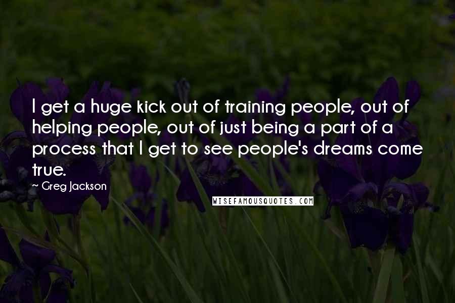 Greg Jackson quotes: I get a huge kick out of training people, out of helping people, out of just being a part of a process that I get to see people's dreams come