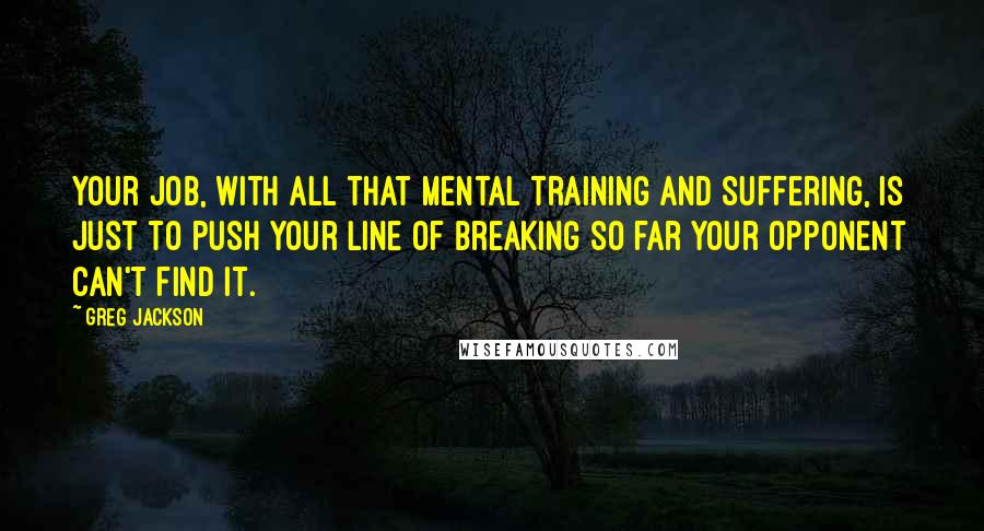 Greg Jackson quotes: Your job, with all that mental training and suffering, is just to push your line of breaking so far your opponent can't find it. Greg Jackson quotes: Your job, with all that mental training and suffering, is just to push your line of breaking so far your opponent can't find it.