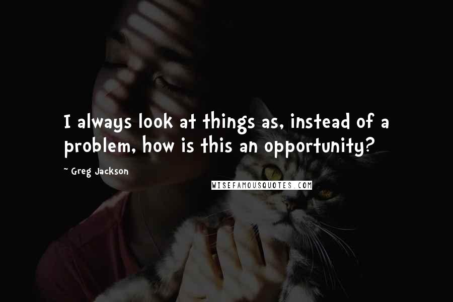 Greg Jackson quotes: I always look at things as, instead of a problem, how is this an opportunity?