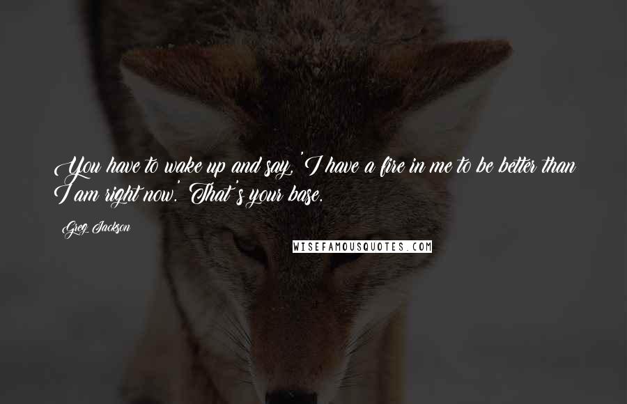 Greg Jackson quotes: You have to wake up and say, 'I have a fire in me to be better than I am right now.' That's your base. Greg Jackson quotes: You have to wake up and say, 'I have a fire in me to be better than I am right now.' That's your base.