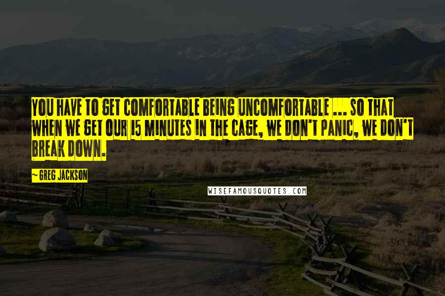 Greg Jackson quotes: You have to get comfortable being uncomfortable ... so that when we get our 15 minutes in the cage, we don't panic, we don't break down.