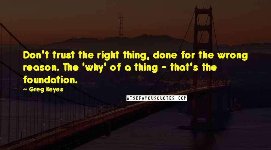 Greg Keyes quotes: Don't trust the right thing, done for the wrong reason. The 'why' of a thing - that's the foundation.