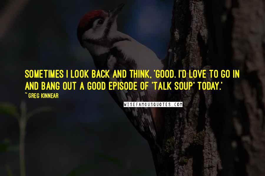 Greg Kinnear quotes: Sometimes I look back and think, 'Good. I'd love to go in and bang out a good episode of 'Talk Soup' today.'