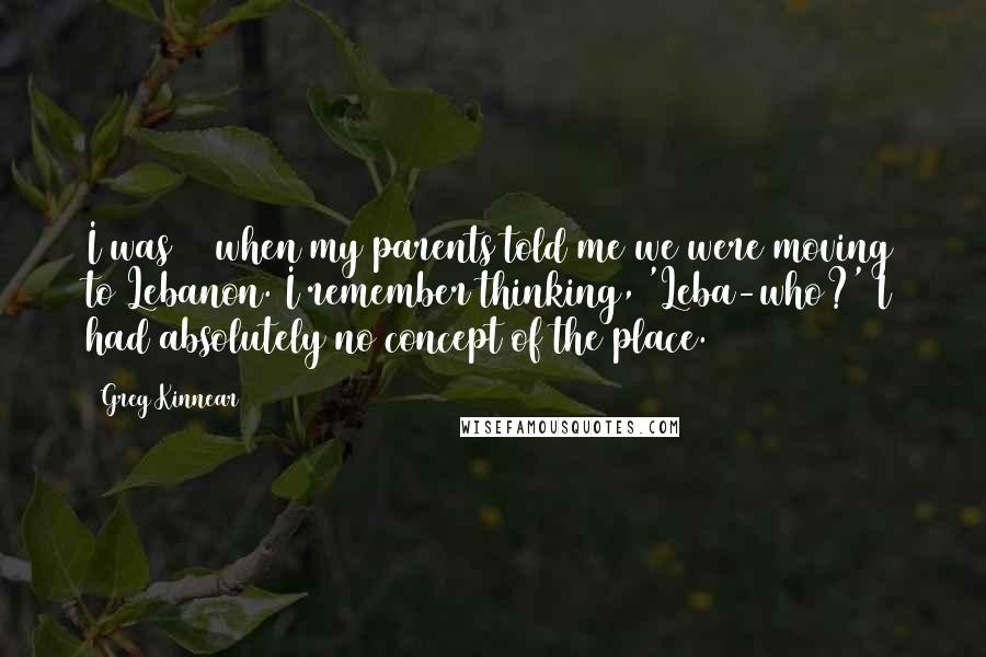 Greg Kinnear quotes: I was 12 when my parents told me we were moving to Lebanon. I remember thinking, 'Leba-who?' I had absolutely no concept of the place.