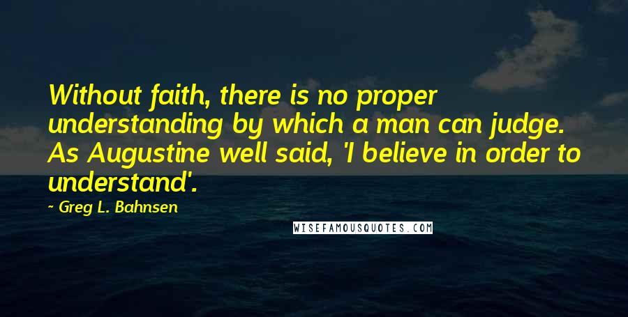 Greg L. Bahnsen quotes: Without faith, there is no proper understanding by which a man can judge. As Augustine well said, 'I believe in order to understand'. Greg L. Bahnsen quotes: Without faith, there is no proper understanding by which a man can judge. As Augustine well said, 'I believe in order to understand'.