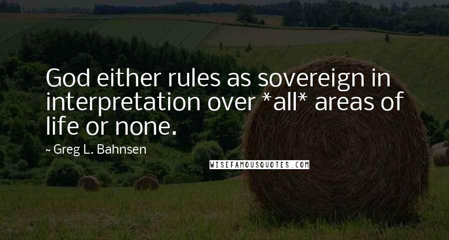 Greg L. Bahnsen quotes: God either rules as sovereign in interpretation over *all* areas of life or none.