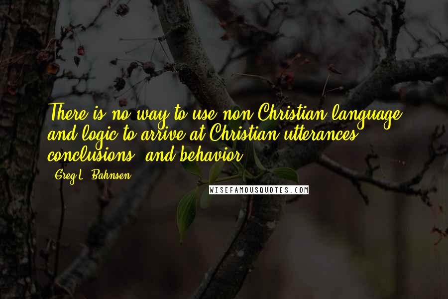 Greg L. Bahnsen quotes: There is no way to use non-Christian language and logic to arrive at Christian utterances, conclusions, and behavior.