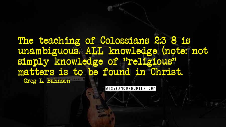 Greg L. Bahnsen quotes: The teaching of Colossians 2:3-8 is unambiguous. ALL knowledge (note: not simply knowledge of "religious" matters is to be found in Christ.