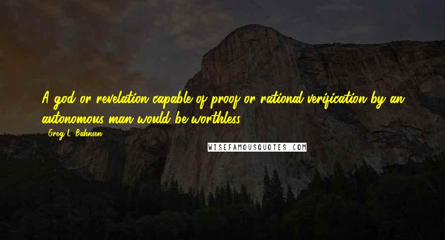 Greg L. Bahnsen quotes: A god or revelation capable of proof or rational verification by an autonomous man would be worthless.