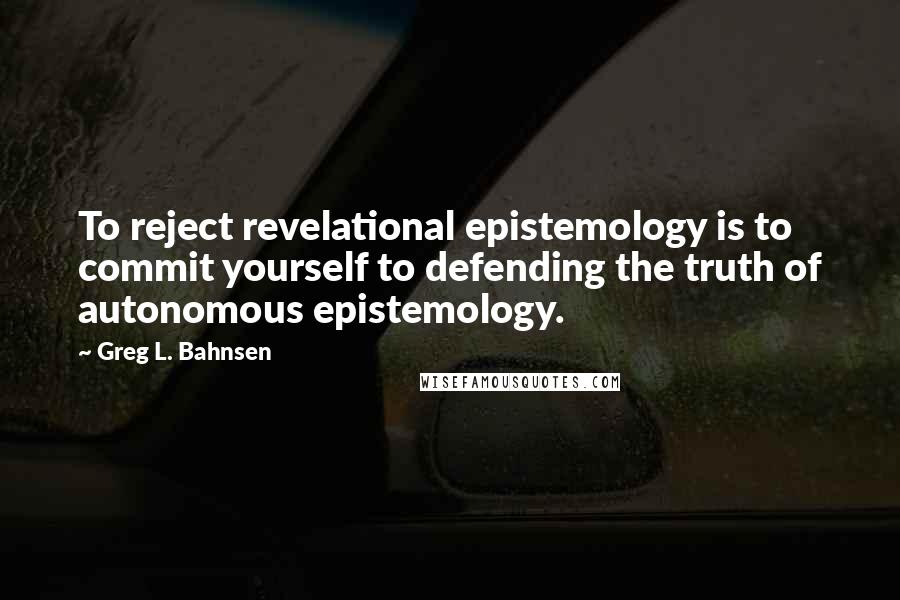 Greg L. Bahnsen quotes: To reject revelational epistemology is to commit yourself to defending the truth of autonomous epistemology.