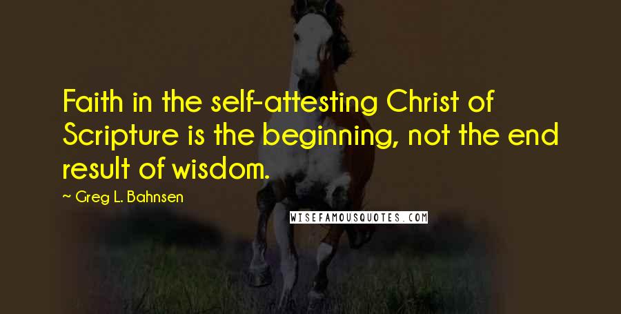 Greg L. Bahnsen quotes: Faith in the self-attesting Christ of Scripture is the beginning, not the end result of wisdom.