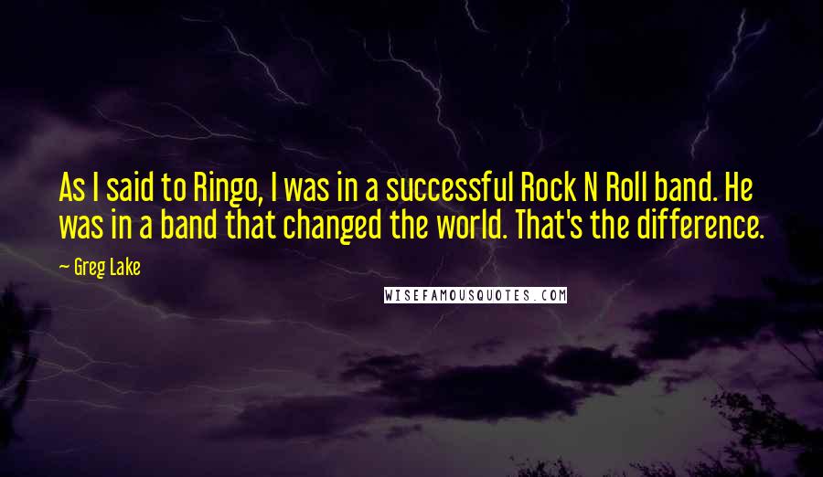 Greg Lake quotes: As I said to Ringo, I was in a successful Rock N Roll band. He was in a band that changed the world. That's the difference.
