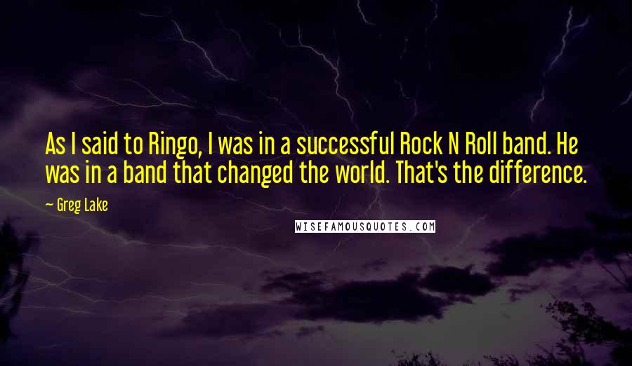Greg Lake quotes: As I said to Ringo, I was in a successful Rock N Roll band. He was in a band that changed the world. That's the difference. Greg Lake quotes: As I said to Ringo, I was in a successful Rock N Roll band. He was in a band that changed the world. That's the difference.