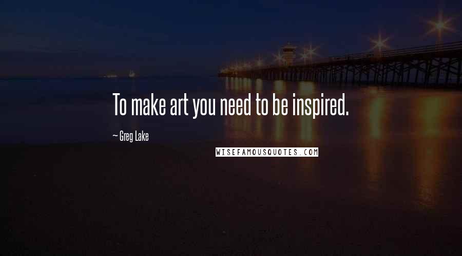 Greg Lake quotes: To make art you need to be inspired.