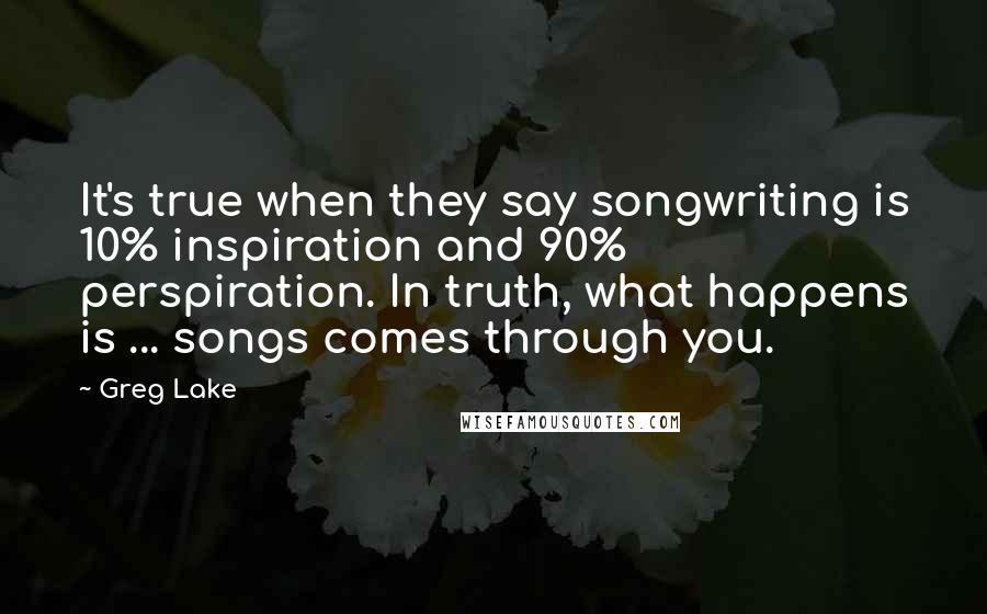 Greg Lake quotes: It's true when they say songwriting is 10% inspiration and 90% perspiration. In truth, what happens is ... songs comes through you.