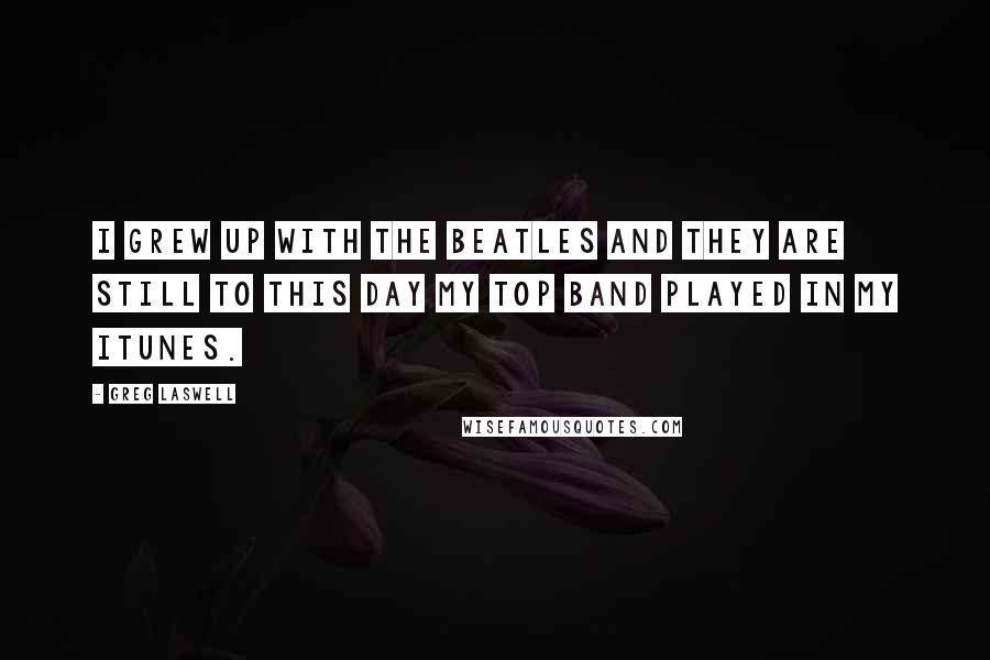 Greg Laswell quotes: I grew up with the Beatles and they are still to this day my top band played in my iTunes.