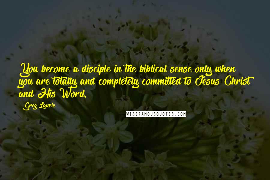 Greg Laurie quotes: You become a disciple in the biblical sense only when you are totally and completely committed to Jesus Christ and His Word. Greg Laurie quotes: You become a disciple in the biblical sense only when you are totally and completely committed to Jesus Christ and His Word.