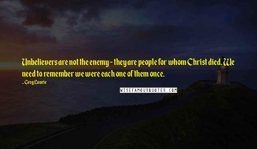 Greg Laurie quotes: Unbelievers are not the enemy - they are people for whom Christ died. We need to remember we were each one of them once. Greg Laurie quotes: Unbelievers are not the enemy - they are people for whom Christ died. We need to remember we were each one of them once.