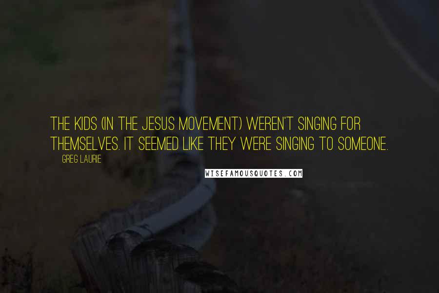 Greg Laurie quotes: The kids (in the Jesus Movement) weren't singing for themselves. It seemed like they were singing TO Someone. Greg Laurie quotes: The kids (in the Jesus Movement) weren't singing for themselves. It seemed like they were singing TO Someone.