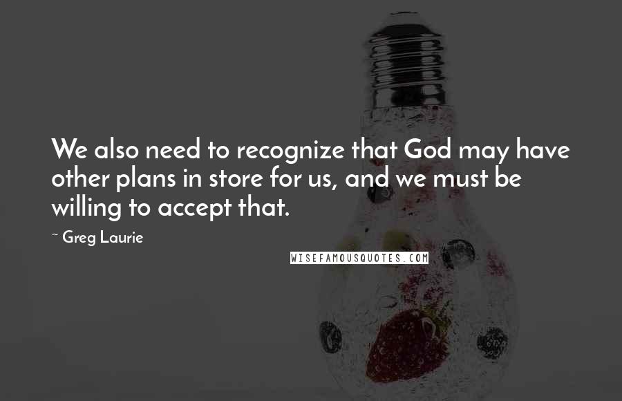 Greg Laurie quotes: We also need to recognize that God may have other plans in store for us, and we must be willing to accept that. Greg Laurie quotes: We also need to recognize that God may have other plans in store for us, and we must be willing to accept that.