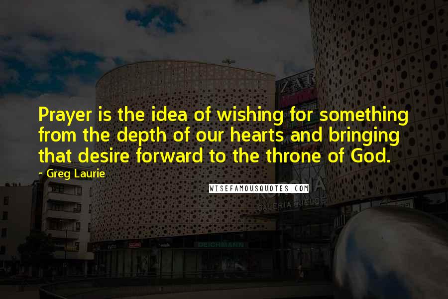 Greg Laurie quotes: Prayer is the idea of wishing for something from the depth of our hearts and bringing that desire forward to the throne of God. Greg Laurie quotes: Prayer is the idea of wishing for something from the depth of our hearts and bringing that desire forward to the throne of God.