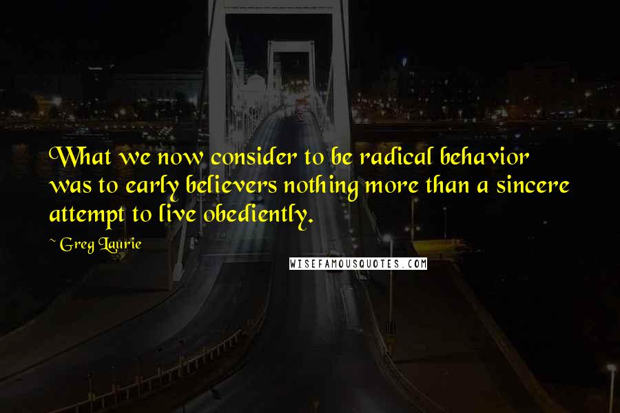 Greg Laurie quotes: What we now consider to be radical behavior was to early believers nothing more than a sincere attempt to live obediently. Greg Laurie quotes: What we now consider to be radical behavior was to early believers nothing more than a sincere attempt to live obediently.