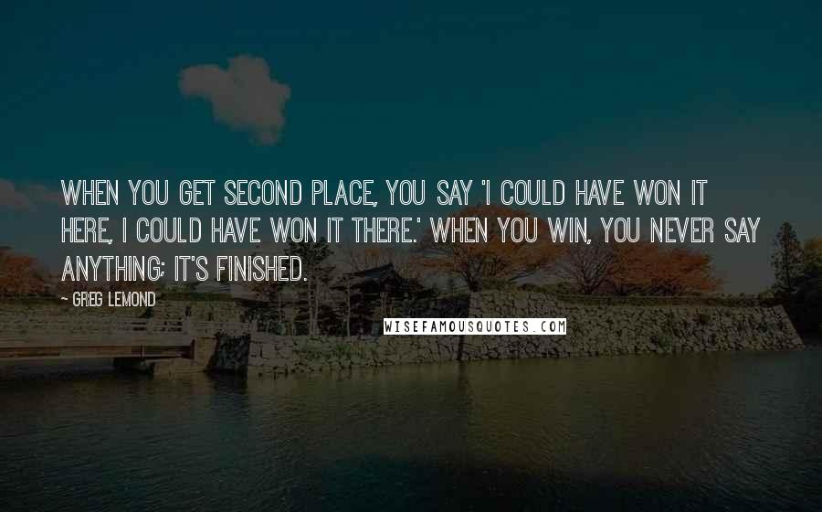 Greg LeMond quotes: When you get second place, you say 'I could have won it here, I could have won it there.' When you win, you never say anything; it's finished.