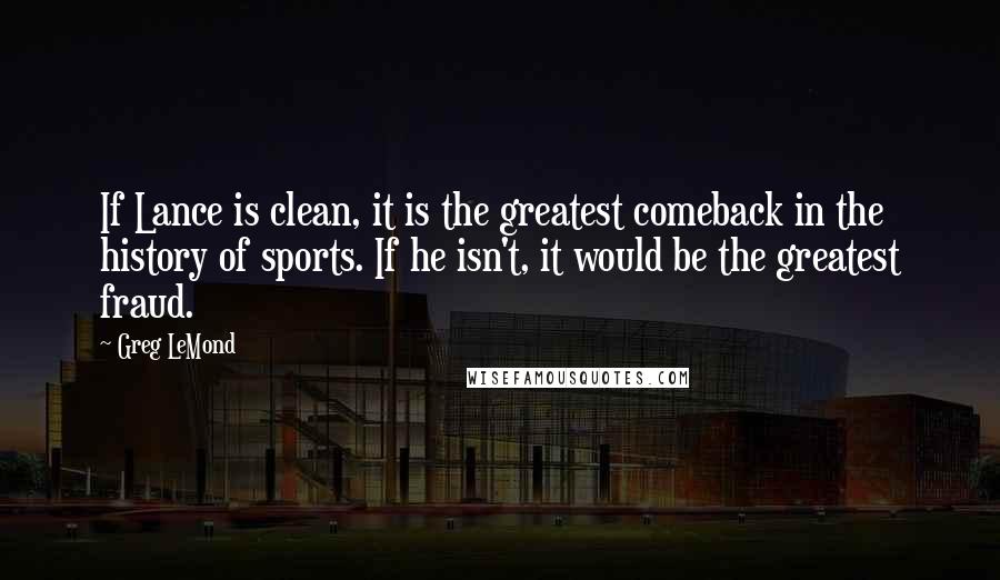 Greg LeMond quotes: If Lance is clean, it is the greatest comeback in the history of sports. If he isn't, it would be the greatest fraud. Greg LeMond quotes: If Lance is clean, it is the greatest comeback in the history of sports. If he isn't, it would be the greatest fraud.