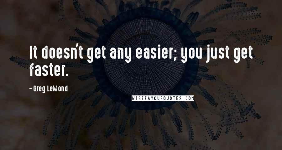 Greg LeMond quotes: It doesn't get any easier; you just get faster. Greg LeMond quotes: It doesn't get any easier; you just get faster.