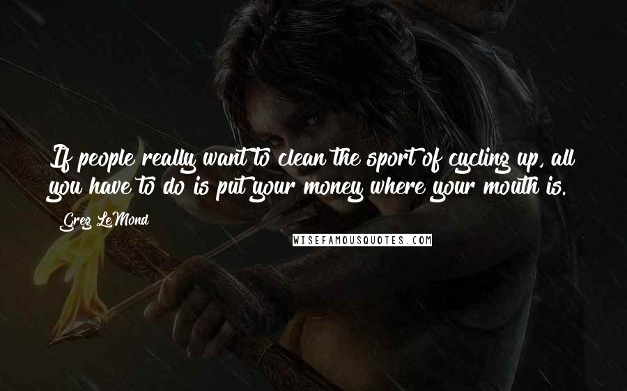 Greg LeMond quotes: If people really want to clean the sport of cycling up, all you have to do is put your money where your mouth is.