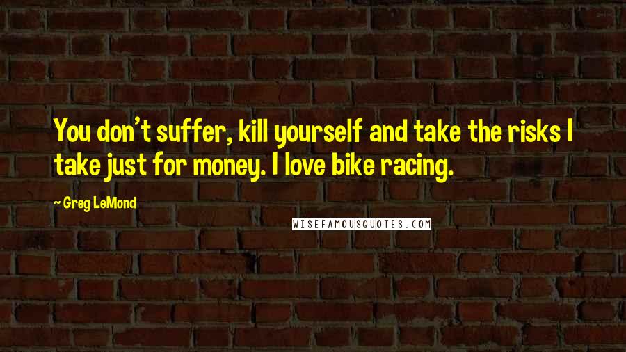 Greg LeMond quotes: You don't suffer, kill yourself and take the risks I take just for money. I love bike racing.