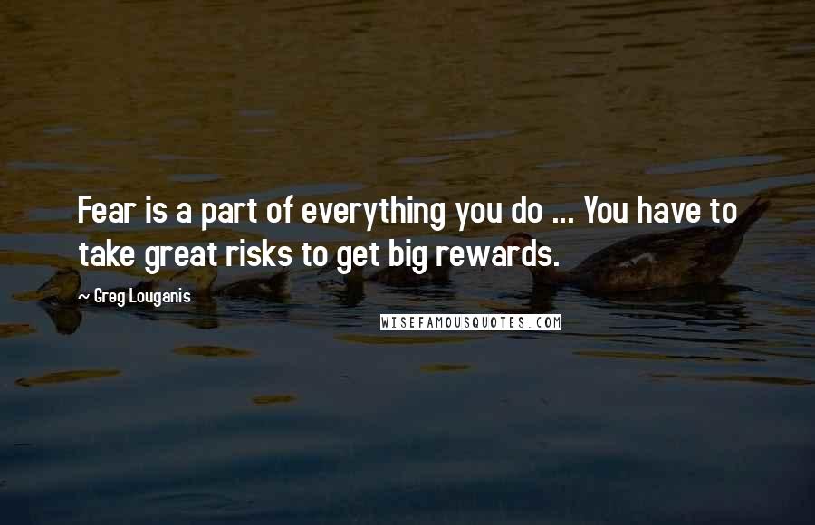 Greg Louganis quotes: Fear is a part of everything you do ... You have to take great risks to get big rewards.