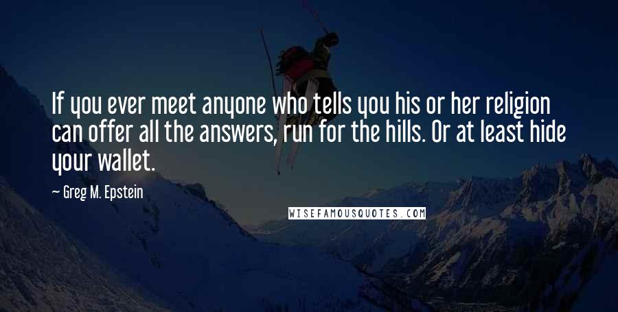 Greg M. Epstein quotes: If you ever meet anyone who tells you his or her religion can offer all the answers, run for the hills. Or at least hide your wallet. Greg M. Epstein quotes: If you ever meet anyone who tells you his or her religion can offer all the answers, run for the hills. Or at least hide your wallet.