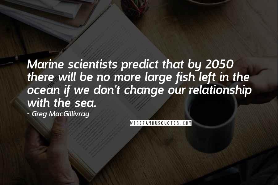 Greg MacGillivray quotes: Marine scientists predict that by 2050 there will be no more large fish left in the ocean if we don't change our relationship with the sea.