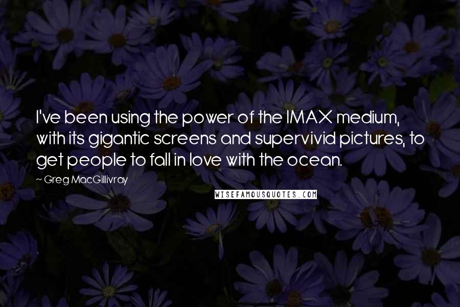 Greg MacGillivray quotes: I've been using the power of the IMAX medium, with its gigantic screens and supervivid pictures, to get people to fall in love with the ocean.