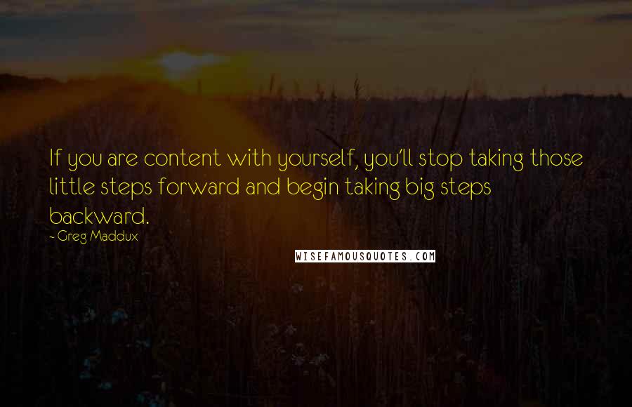 Greg Maddux quotes: If you are content with yourself, you'll stop taking those little steps forward and begin taking big steps backward. Greg Maddux quotes: If you are content with yourself, you'll stop taking those little steps forward and begin taking big steps backward.