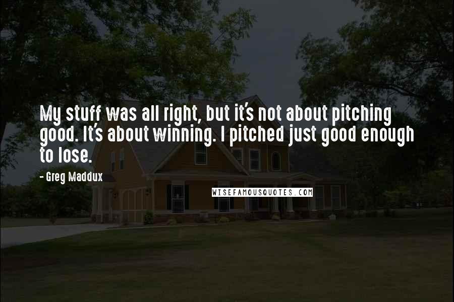 Greg Maddux quotes: My stuff was all right, but it's not about pitching good. It's about winning. I pitched just good enough to lose. Greg Maddux quotes: My stuff was all right, but it's not about pitching good. It's about winning. I pitched just good enough to lose.